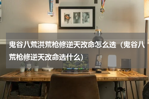 鬼谷八荒洪荒枪修逆天改命怎么选(鬼谷八荒枪修逆天改命选什么)