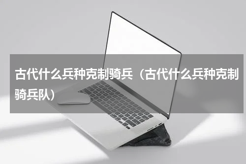 古代什么兵种克制骑兵(古代什么兵种克制骑兵队)