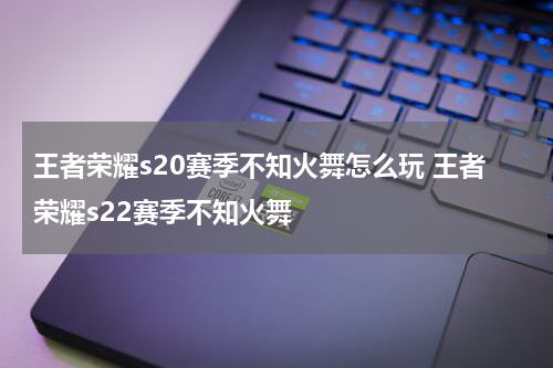 王者荣耀s20赛季不知火舞怎么玩 王者荣耀s22赛季不知火舞