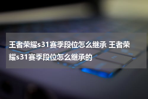王者荣耀s31赛季段位怎么继承 王者荣耀s31赛季段位怎么继承的