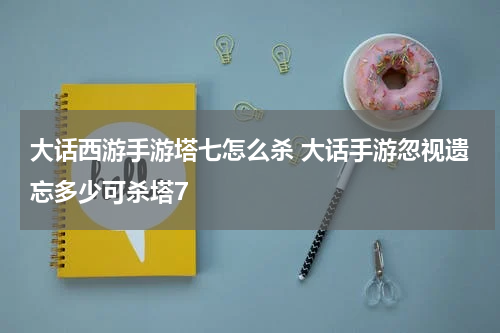 大话西游手游塔七怎么杀 大话手游忽视遗忘多少可杀塔7