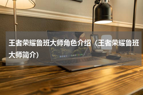 王者荣耀鲁班大师角色介绍(王者荣耀鲁班大师简介)