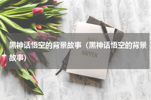 黑神话悟空的背景故事(黑神话悟空的背景故事)