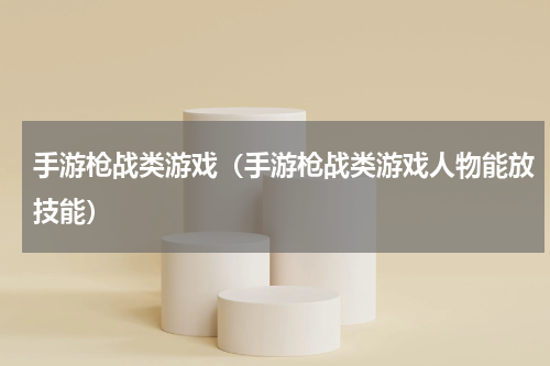 手游枪战类游戏(手游枪战类游戏人物能放技能)