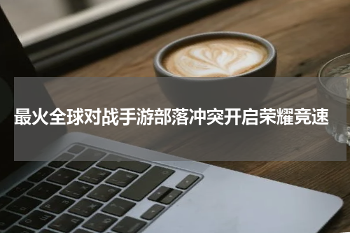 最火全球对战手游部落冲突开启荣耀竞速