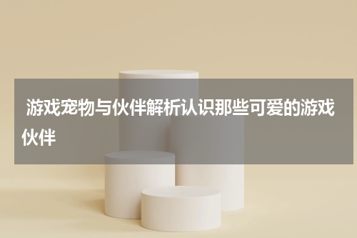 游戏宠物与伙伴解析认识那些可爱的游戏伙伴
