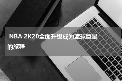 NBA 2K20全面升级成为篮球巨星的旅程