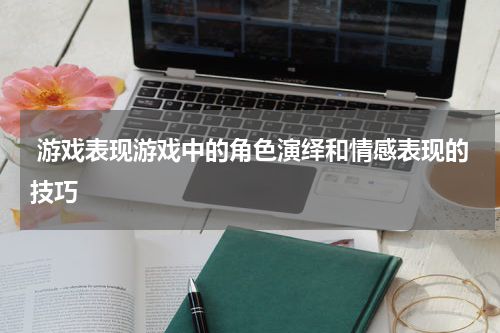  游戏表现游戏中的角色演绎和情感表现的技巧