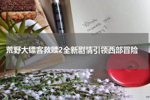 荒野大镖客救赎2全新剧情引领西部冒险