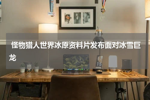 怪物猎人世界冰原资料片发布面对冰雪巨龙