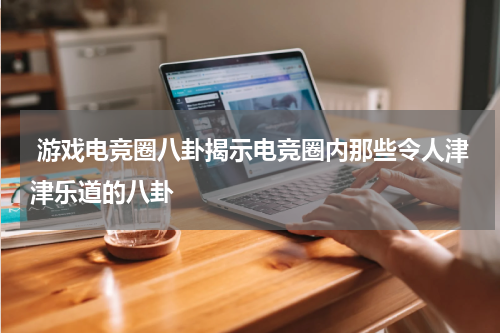 游戏电竞圈八卦揭示电竞圈内那些令人津津乐道的八卦