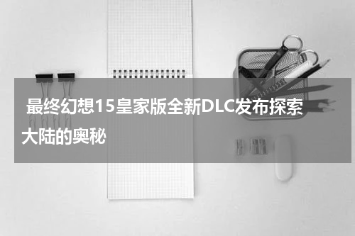 最终幻想15皇家版全新DLC发布探索大陆的奥秘