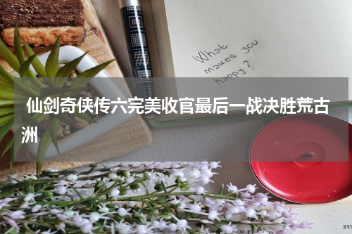 仙剑奇侠传六完美收官最后一战决胜荒古洲