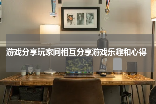  游戏分享玩家间相互分享游戏乐趣和心得