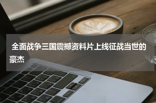  全面战争三国震撼资料片上线征战当世的豪杰