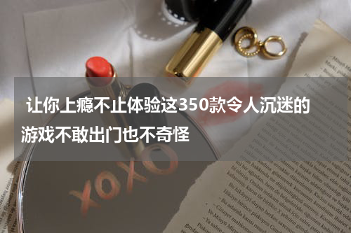 让你上瘾不止体验这350款令人沉迷的游戏不敢出门也不奇怪