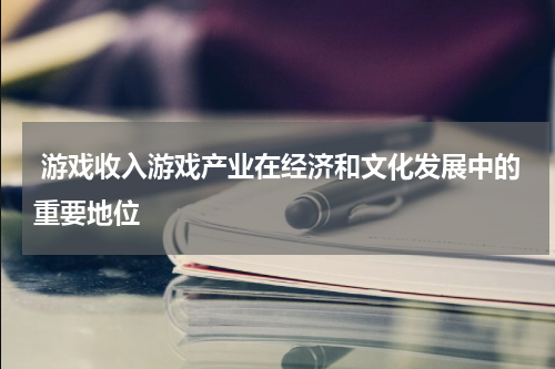  游戏收入游戏产业在经济和文化发展中的重要地位