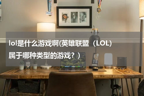 lol是什么游戏啊(英雄联盟（LOL）属于哪种类型的游戏？)