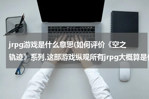 jrpg游戏是什么意思(如何评价《空之轨迹》系列,这部游戏纵观所有jrpg大概算是什么地位?)