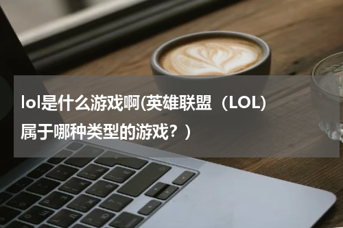lol是什么游戏啊(英雄联盟（LOL）属于哪种类型的游戏？)