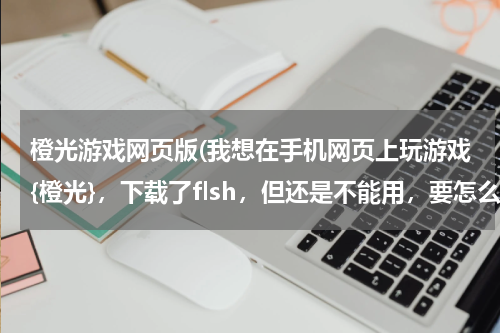 橙光游戏网页版(我想在手机网页上玩游戏{橙光}，下载了flsh，但还是不能用，要怎么办)
